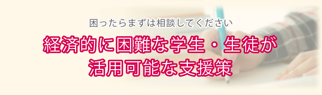 経済的に困難な学生・生徒が活用可能な支援策 困ったらまずは相談してください